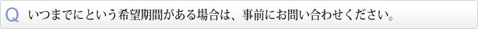 いつまでにという希望期間がある場合は、事前にお問い合わせください。