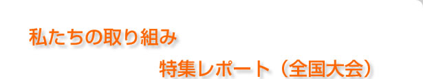 私たちの取り組み、特集レポート（全国大会）